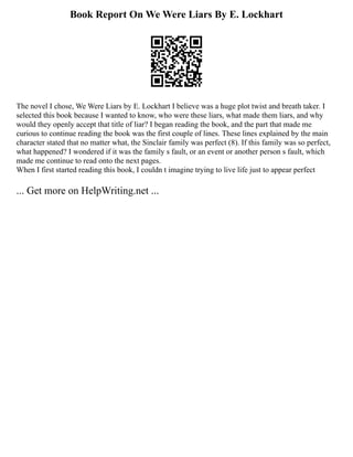 Book Report On We Were Liars By E. Lockhart
The novel I chose, We Were Liars by E. Lockhart I believe was a huge plot twist and breath taker. I
selected this book because I wanted to know, who were these liars, what made them liars, and why
would they openly accept that title of liar? I began reading the book, and the part that made me
curious to continue reading the book was the first couple of lines. These lines explained by the main
character stated that no matter what, the Sinclair family was perfect (8). If this family was so perfect,
what happened? I wondered if it was the family s fault, or an event or another person s fault, which
made me continue to read onto the next pages.
When I first started reading this book, I couldn t imagine trying to live life just to appear perfect
... Get more on HelpWriting.net ...
 