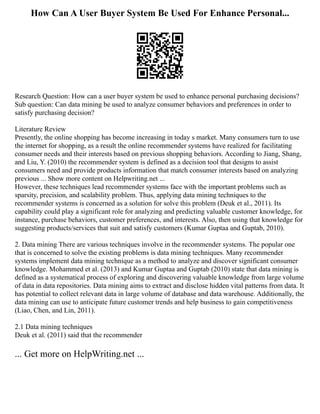 How Can A User Buyer System Be Used For Enhance Personal...
Research Question: How can a user buyer system be used to enhance personal purchasing decisions?
Sub question: Can data mining be used to analyze consumer behaviors and preferences in order to
satisfy purchasing decision?
Literature Review
Presently, the online shopping has become increasing in today s market. Many consumers turn to use
the internet for shopping, as a result the online recommender systems have realized for facilitating
consumer needs and their interests based on previous shopping behaviors. According to Jiang, Shang,
and Liu, Y. (2010) the recommender system is defined as a decision tool that designs to assist
consumers need and provide products information that match consumer interests based on analyzing
previous ... Show more content on Helpwriting.net ...
However, these techniques lead recommender systems face with the important problems such as
sparsity, precision, and scalability problem. Thus, applying data mining techniques to the
recommender systems is concerned as a solution for solve this problem (Deuk et al., 2011). Its
capability could play a significant role for analyzing and predicting valuable customer knowledge, for
instance, purchase behaviors, customer preferences, and interests. Also, then using that knowledge for
suggesting products/services that suit and satisfy customers (Kumar Guptaa and Guptab, 2010).
2. Data mining There are various techniques involve in the recommender systems. The popular one
that is concerned to solve the existing problems is data mining techniques. Many recommender
systems implement data mining technique as a method to analyze and discover significant consumer
knowledge. Mohammed et al. (2013) and Kumar Guptaa and Guptab (2010) state that data mining is
defined as a systematical process of exploring and discovering valuable knowledge from large volume
of data in data repositories. Data mining aims to extract and disclose hidden vital patterns from data. It
has potential to collect relevant data in large volume of database and data warehouse. Additionally, the
data mining can use to anticipate future customer trends and help business to gain competitiveness
(Liao, Chen, and Lin, 2011).
2.1 Data mining techniques
Deuk et al. (2011) said that the recommender
... Get more on HelpWriting.net ...
 
