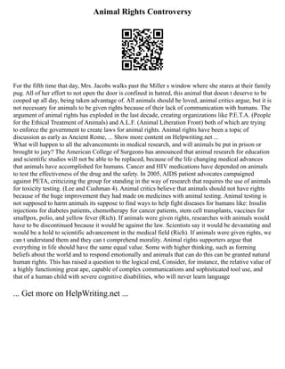 Animal Rights Controversy
For the fifth time that day, Mrs. Jacobs walks past the Miller s window where she stares at their family
pug. All of her effort to not open the door is confined in hatred, this animal that doesn t deserve to be
cooped up all day, being taken advantage of. All animals should be loved, animal critics argue, but it is
not necessary for animals to be given rights because of their lack of communication with humans. The
argument of animal rights has exploded in the last decade, creating organizations like P.E.T.A. (People
for the Ethical Treatment of Animals) and A.L.F. (Animal Liberation Front) both of which are trying
to enforce the government to create laws for animal rights. Animal rights have been a topic of
discussion as early as Ancient Rome, ... Show more content on Helpwriting.net ...
What will happen to all the advancements in medical research, and will animals be put in prison or
brought to jury? The American College of Surgeons has announced that animal research for education
and scientific studies will not be able to be replaced, because of the life changing medical advances
that animals have accomplished for humans. Cancer and HIV medications have depended on animals
to test the effectiveness of the drug and the safety. In 2005, AIDS patient advocates campaigned
against PETA, criticizing the group for standing in the way of research that requires the use of animals
for toxicity testing. (Lee and Cushman 4). Animal critics believe that animals should not have rights
because of the huge improvement they had made on medicines with animal testing. Animal testing is
not supposed to harm animals its suppose to find ways to help fight diseases for humans like: Insulin
injections for diabetes patients, chemotherapy for cancer patients, stem cell transplants, vaccines for
smallpox, polio, and yellow fever (Rich). If animals were given rights, researches with animals would
have to be discontinued because it would be against the law. Scientists say it would be devastating and
would be a hold to scientific advancement in the medical field (Rich). If animals were given rights, we
can t understand them and they can t comprehend morality. Animal rights supporters argue that
everything in life should have the same equal value. Some with higher thinking, such as forming
beliefs about the world and to respond emotionally and animals that can do this can be granted natural
human rights. This has raised a question to the logical end, Consider, for instance, the relative value of
a highly functioning great ape, capable of complex communications and sophisticated tool use, and
that of a human child with severe cognitive disabilities, who will never learn language
... Get more on HelpWriting.net ...
 
