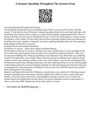 Consumer Spending Throughout The Seasons Essay
Consumer Spending Throughout the Seasons.
We are heading towards the season of spending, black Friday is just around the corner, with that
exactly 31 days after we have Christmas. Consumer spending should be at an all time high right, with
month long sales and new deals everyday as coined with the popular shopping destinations. Now we
all agree that there are four seasons throughout the year, we have the spring equinox, summer solstice,
fall equinox, winter solstice. In most firms, they also have something called a fiscal year and that can
be broken down into 4 quarters. Consumers are always spending throughout the year, those spending
habits change with the flow of seasons.
Corporate Fiscal and Seasonal Information
Economist it is our job ... Show more content on Helpwriting.net ...
On the bottom of the tier list we have stuff like food, water, warmth and rest. As we go higher on the
list we find more psychological needs ones that can be acquired by spending. (Maslow, 1943). Now
you may be wondering why I bring up psychology in an economics essay and to that I say marketing
which I will explain how in ties in later. Wants would be and can be anything, more expensive foods
could be a want, more clothing could be a want. If we look at figure 1 you can see consumption from
the three basic needs food, clothing and housing. The most interesting thing we can see from the graph
is that nothing stands out as being a dominate quarterly for food and housing other than the steady rise
in spending with yearly progression. Clothing as it turns out has since 2010 has always had a growth
from fourth quarter to first quarter.
Quarters and Seasons Revenues Now Walmart is a good choice in my opinion for following seasonal
consumer spending, that reason being is that they spend a lot of effect to carter to each season and
holiday s, they also spend a lot of time on demographics catering to each as well. To check this
Google finance has a handy little tool that allows us to look at reported revenue for each quarter. It
shows us that since 2006, Walmart has always had a spike in revenue
... Get more on HelpWriting.net ...
 