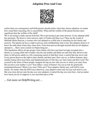 Adoption Pros And Cons
realize there are consequences and birth parents should realize when they choose adoption, no matter
how sound their reasoning, this is a possibility. When did the welfare of the parent become more
significant than the welfare of the child?
We re not trying to make anyone look bad. We re just trying to get some answers. Every adopted child
has questions. We deserve some answers, (qtd. in Franko and Sanz n.p.) These are the words of
Melinda Elkins Dawson, a woman who was adopted as a child who is searching for her family and
answers. The parents do have a right to privacy and confidentiality that is true, but adoptees deserve to
know the truth about where they came from. It has been proven through research that not all adoptees
attempt to ... Show more content on Helpwriting.net ...
This legislation affects all age groups, from infants who have just been lovingly accepted into a
family, to a young child who wonders who his real mother and father are and why they did not want
them, to full grown adults in a life consuming search to find their roots, a search that may never end.
Every person deserves the right to their identity and their past. How can we, as fellow humans, deny
another human their most basic and fundamental part of who they are: their name and their roots? Put
yourself in the shoes of these people. Imagine having no clue who you are or where you came from.
Do you have your mother s eyes? Your father s sense of humor? Are you at risk for genetically
transmitted diseases? What is my story? Who am I? Your adoptive family may well still be your
family. No matter what the DNA says otherwise, your adoptive mom may be your real mom to you.
But your story did not start the day you were adopted, it started the day you were born. And no matter
how much you try to suppress it, you need that piece of the
... Get more on HelpWriting.net ...
 