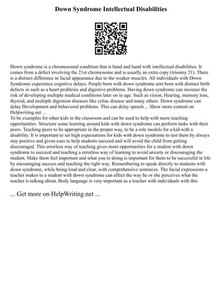 Down Syndrome Intellectual Disabilities
Down syndrome is a chromosomal condition that is hand and hand with intellectual disabilities. It
comes from a defect involving the 21st chromosome and is usually an extra copy (trisomy 21). There
is a distinct difference in facial appearance due to the weaker muscles. All individuals with Down
Syndrome experience cognitive delays. People born with down syndrome arm born with distinct birth
defects in such as a heart problems and digestive problems. Having down syndrome can increase the
risk of developing multiple medical conditions later on in age. Such as vision, Hearing, memory loss,
thyroid, and multiple digestion diseases like celiac disease and many others. Down syndrome can
delay Development and behavioral problems. This can delay speech ... Show more content on
Helpwriting.net ...
To be examples for other kids in the classroom and can be used to help with more teaching
opportunities. Structure some learning around kids with down syndrome can perform tasks with their
peers. Teaching peers to be appropriate in the proper way, to be a role models for a kid with a
disability. It is important to set high expectations for kids with down syndrome to test them by always
stay positive and given cues to help students succeed and will avoid the child from getting
discouraged. This errorless way of teaching gives more opportunities for a student with down
syndrome to succeed and teaching a errorless way of learning to avoid anxiety or discouraging the
student. Make them feel important and what you re doing is important for them to be successful in life
by encouraging success and teaching the right way. Remembering to speak directly to students with
down syndrome, while being loud and clear, with comprehensive sentences. The facial expressions a
teacher makes to a student with down syndrome can affect the way he or she perceives what the
teacher is talking about. Body language is very important as a teacher with individuals with this
... Get more on HelpWriting.net ...
 