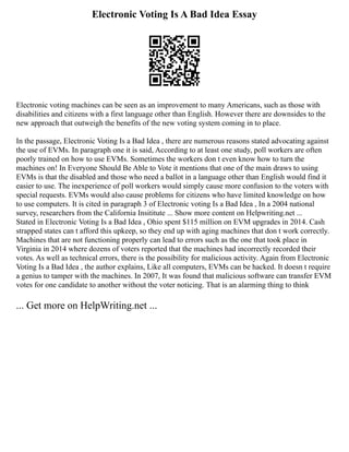 Electronic Voting Is A Bad Idea Essay
Electronic voting machines can be seen as an improvement to many Americans, such as those with
disabilities and citizens with a first language other than English. However there are downsides to the
new approach that outweigh the benefits of the new voting system coming in to place.
In the passage, Electronic Voting Is a Bad Idea , there are numerous reasons stated advocating against
the use of EVMs. In paragraph one it is said, According to at least one study, poll workers are often
poorly trained on how to use EVMs. Sometimes the workers don t even know how to turn the
machines on! In Everyone Should Be Able to Vote it mentions that one of the main draws to using
EVMs is that the disabled and those who need a ballot in a language other than English would find it
easier to use. The inexperience of poll workers would simply cause more confusion to the voters with
special requests. EVMs would also cause problems for citizens who have limited knowledge on how
to use computers. It is cited in paragraph 3 of Electronic voting Is a Bad Idea , In a 2004 national
survey, researchers from the California Insititute ... Show more content on Helpwriting.net ...
Stated in Electronic Voting Is a Bad Idea , Ohio spent $115 million on EVM upgrades in 2014. Cash
strapped states can t afford this upkeep, so they end up with aging machines that don t work correctly.
Machines that are not functioning properly can lead to errors such as the one that took place in
Virginia in 2014 where dozens of voters reported that the machines had incorrectly recorded their
votes. As well as technical errors, there is the possibility for malicious activity. Again from Electronic
Voting Is a Bad Idea , the author explains, Like all computers, EVMs can be hacked. It doesn t require
a genius to tamper with the machines. In 2007, It was found that malicious software can transfer EVM
votes for one candidate to another without the voter noticing. That is an alarming thing to think
... Get more on HelpWriting.net ...
 