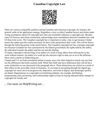 Canadian Copyright Law
There are various comparable qualities among Canadian and American copyright, for instance, the
general walks in the application strategy. Regardless, every so often Canadian lawyer and clients make
wrong assumptions about US copyright laws that can essentially influence a copyright case. Besides,
some US lawyers and clients erroneously acknowledge more resemblance between Canadian laws and
US than truly exists. The Canadian copyright law is important in today s day in age because it helps
ensure the author gets the credits necessary for their work and protects their work. This will be shown
through the following points in the article below. The Canadian copyright law has a stronger copyright
law because Canadian law has a protection by the federal government; the rights held by the author,
the individual remains the author and fair use and fair dealing.
To begin, copyright is the privilege of an author of a work to keep others from utilizing his or her
work without consent. An author of a work has the selectors right to state yes or no to the different ...
Show more content on Helpwriting.net ...
Canada and U.S. are both considered similar in many ways, but when looked at closely one can find
out the differences that both countries hold. While they both may have differences they still do have
some similarities as was discussed in the paragraph above. These distinctions are critical as a result of
their effect on the accessible extent of insurance. As we keep on navigating through the digital age,
copyright law turns out to be progressively imperative, universal in degree, and shockingly quickly
out dated. Organizations in a copyright overwhelming industry, for example, distributing,
programming, plan, promoting, and workmanship ought to keep on staying educated about changes in
copyright law locally and
... Get more on HelpWriting.net ...
 