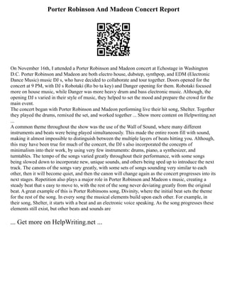 Porter Robinson And Madeon Concert Report
On November 16th, I attended a Porter Robinson and Madeon concert at Echostage in Washington
D.C. Porter Robinson and Madeon are both electro house, dubstep, synthpop, and EDM (Electronic
Dance Music) music DJ s, who have decided to collaborate and tour together. Doors opened for the
concert at 9 PM, with DJ s Robotaki (Ro bo ta key) and Danger opening for them. Robotaki focused
more on house music, while Danger was more heavy drum and bass electronic music. Although, the
opening DJ s varied in their style of music, they helped to set the mood and prepare the crowd for the
main event.
The concert began with Porter Robinson and Madeon performing live their hit song, Shelter. Together
they played the drums, remixed the set, and worked together ... Show more content on Helpwriting.net
...
A common theme throughout the show was the use of the Wall of Sound, where many different
instruments and beats were being played simultaneously. This made the entire room fill with sound,
making it almost impossible to distinguish between the multiple layers of beats hitting you. Although,
this may have been true for much of the concert, the DJ s also incorporated the concepts of
minimalism into their work, by using very few instruments: drums, piano, a synthesizer, and
turntables. The tempo of the songs varied greatly throughout their performance, with some songs
being slowed down to incorporate new, unique sounds, and others being sped up to introduce the next
track. The canons of the songs vary greatly, with some sets of songs sounding very similar to each
other, then it will become quiet, and then the canon will change again as the concert progresses into its
next stages. Repetition also plays a major role in Porter Robinson and Madeon s music, creating a
steady beat that s easy to move to, with the rest of the song never deviating greatly from the original
beat. A great example of this is Porter Robinsons song, Divinity, where the initial beat sets the theme
for the rest of the song. In every song the musical elements build upon each other. For example, in
their song, Shelter, it starts with a beat and an electronic voice speaking. As the song progresses these
elements still exist, but other beats and sounds are
... Get more on HelpWriting.net ...
 