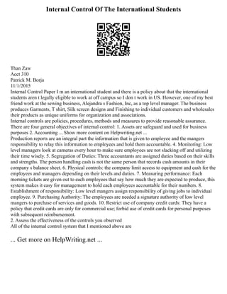 Internal Control Of The International Students
Than Zaw
Acct 310
Patrick M. Borja
11/1/2015
Internal Control Paper I m an international student and there is a policy about that the international
students aren t legally eligible to work at off campus so I don t work in US. However, one of my best
friend work at the sewing business, Alejandra s Fashion, Inc, as a top level manager. The business
produces Garments, T shirt, Silk screen designs and Finishing to individual customers and wholesales
their products as unique uniforms for organization and associations.
Internal controls are policies, procedures, methods and measures to provide reasonable assurance.
There are four general objectives of internal control: 1. Assets are safeguard and used for business
purposes 2. Accounting ... Show more content on Helpwriting.net ...
Production reports are an integral part the information that is given to employee and the mangers
responsibility to relay this information to employees and hold them accountable. 4. Monitoring: Low
level managers look at cameras every hour to make sure employees are not slacking off and utilizing
their time wisely. 5. Segregation of Duties: Three accountants are assigned duties based on their skills
and strengths. The person handling cash is not the same person that records cash amounts in their
company s balance sheet. 6. Physical controls: the company limit access to equipment and cash for the
employees and managers depending on their levels and duties. 7. Measuring performance: Each
morning tickets are given out to each employees that say how much they are expected to produce, this
system makes it easy for management to hold each employees accountable for their numbers. 8.
Establishment of responsibility: Low level mangers assign responsibility of giving jobs to individual
employee. 9. Purchasing Authority: The employees are needed a signature authority of low level
mangers to purchase of services and goods. 10. Restrict use of company credit cards: They have a
policy that credit cards are only for commercial use; forbid use of credit cards for personal purposes
with subsequent reimbursement.
2. Assess the effectiveness of the controls you observed
All of the internal control system that I mentioned above are
... Get more on HelpWriting.net ...
 