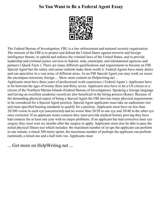 So You Want to Be a Federal Agent Essay
The Federal Bureau of Investigation, FBI, is a law enforcement and national security organization.
The mission of the FBI is to protect and defend the United States against terrorist and foreign
intelligence threats, to uphold and enforce the criminal laws of the United States, and to provide
leadership and criminal justice services to federal, state, municipal, and international agencies and
partners ( Quick Facts ). There are many different qualifications and requirements to become an FBI
Special Agent but the salary and career outlook make them worth it. Federal Agents have many duties
and can specialize in a vast array of different areas. As an FBI Special Agent you may work on issues
the encompass terrorism, foreign ... Show more content on Helpwriting.net ...
Applicants must have three years of professional work experience ( Federal Agent ). Applicants have
to be between the ages of twenty three and thirty seven. Applicants also have to be a US citizen or a
citizen of the Northern Marina Islands (Federal Bureau of Investigation). Speaking a foreign language
and having an excellent academic record are also beneficial in the hiring process (Kane). Because of
the demanding physical aspect of being a Special Agent the FBI also has many physical requirements
to be considered for a Special Agent position. Special Agent applicants must take an audiometer test
and meet specified hearing standards to qualify for a position. Applicants must have no less than
20/200 vision in each eye (uncorrected) and no worse than 20/20 in one eye and 20/40 in the other eye
once corrected. If an applicant wears contacts they must provide medical history proving they have
had contacts for at least one year with no major problems. If an applicant has had corrective laser eye
surgery they must wait six months after the surgery to apply. Applicants must also be able to pass the
initial physical fitness test which includes: the maximum number of sit ups the applicant can perform
in one minute, a timed 300 meter sprint, the maximum number of pushups the applicant can perform
(untimed), a timed one and a half mile run. Applicants must
... Get more on HelpWriting.net ...
 
