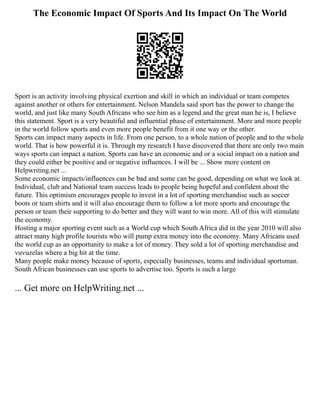 The Economic Impact Of Sports And Its Impact On The World
Sport is an activity involving physical exertion and skill in which an individual or team competes
against another or others for entertainment. Nelson Mandela said sport has the power to change the
world, and just like many South Africans who see him as a legend and the great man he is, I believe
this statement. Sport is a very beautiful and influential phase of entertainment. More and more people
in the world follow sports and even more people benefit from it one way or the other.
Sports can impact many aspects in life. From one person, to a whole nation of people and to the whole
world. That is how powerful it is. Through my research I have discovered that there are only two main
ways sports can impact a nation. Sports can have an economic and or a social impact on a nation and
they could either be positive and or negative influences. I will be ... Show more content on
Helpwriting.net ...
Some economic impacts/influences can be bad and some can be good, depending on what we look at.
Individual, club and National team success leads to people being hopeful and confident about the
future. This optimism encourages people to invest in a lot of sporting merchandise such as soccer
boots or team shirts and it will also encourage them to follow a lot more sports and encourage the
person or team their supporting to do better and they will want to win more. All of this will stimulate
the economy.
Hosting a major sporting event such as a World cup which South Africa did in the year 2010 will also
attract many high profile tourists who will pump extra money into the economy. Many Africans used
the world cup as an opportunity to make a lot of money. They sold a lot of sporting merchandise and
vuvuzelas where a big hit at the time.
Many people make money because of sports, especially businesses, teams and individual sportsman.
South African businesses can use sports to advertise too. Sports is such a large
... Get more on HelpWriting.net ...
 