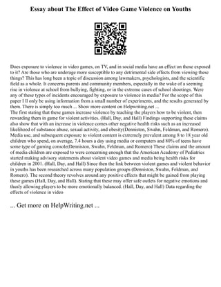 Essay about The Effect of Video Game Violence on Youths
Does exposure to violence in video games, on TV, and in social media have an effect on those exposed
to it? Are those who are underage more susceptible to any detrimental side effects from viewing these
things? This has long been a topic of discussion among lawmakers, psychologists, and the scientific
field as a whole. It concerns parents and community members, especially in the wake of a seeming
rise in violence at school from bullying, fighting, or in the extreme cases of school shootings. Were
any of these types of incidents encouraged by exposure to violence in media? For the scope of this
paper I ll only be using information from a small number of experiments, and the results generated by
them. There is simply too much ... Show more content on Helpwriting.net ...
The first stating that these games increase violence by teaching the players how to be violent, then
rewarding them in game for violent activities. (Hall, Day, and Hall) Findings supporting these claims
also show that with an increase in violence comes other negative health risks such as an increased
likelihood of substance abuse, sexual activity, and obesity(Denniston, Swahn, Feldman, and Romero).
Media use, and subsequent exposure to violent content is extremely prevalent among 8 to 18 year old
children who spend, on average, 7.4 hours a day using media or computers and 80% of teens have
some type of gaming console(Denniston, Swahn, Feldman, and Romero) These claims and the amount
of media children are exposed to were concerning enough that the American Academy of Pediatrics
started making advisory statements about violent video games and media being health risks for
children in 2001. (Hall, Day, and Hall) Since then the link between violent games and violent behavior
in youths has been researched across many population groups (Denniston, Swahn, Feldman, and
Romero). The second theory revolves around any positive effects that might be gained from playing
these games (Hall, Day, and Hall). Stating that these may offer safe outlets for negative emotions and
thusly allowing players to be more emotionally balanced. (Hall, Day, and Hall) Data regarding the
effects of violence in video
... Get more on HelpWriting.net ...
 