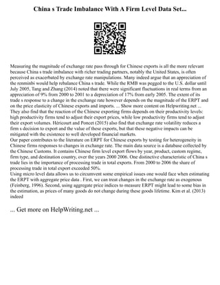 China s Trade Imbalance With A Firm Level Data Set...
Measuring the magnitude of exchange rate pass through for Chinese exports is all the more relevant
because China s trade imbalance with richer trading partners, notably the United States, is often
perceived as exacerbated by exchange rate manipulations. Many indeed argue that an appreciation of
the renminbi would help rebalance China s trade. While the RMB was pegged to the U.S. dollar until
July 2005, Tang and Zhang (2014) noted that there were significant fluctuations in real terms from an
appreciation of 9% from 2000 to 2001 to a depreciation of 17% from early 2005. The extent of its
trade s response to a change in the exchange rate however depends on the magnitude of the ERPT and
on the price elasticity of Chinese exports and imports. ... Show more content on Helpwriting.net ...
They also find that the reaction of the Chinese exporting firms depends on their productivity levels:
high productivity firms tend to adjust their export prices, while low productivity firms tend to adjust
their export volumes. Héricourt and Poncet (2015) also find that exchange rate volatility reduces a
firm s decision to export and the value of these exports, but that these negative impacts can be
mitigated with the existence to well developed financial markets.
Our paper contributes to the literature on ERPT for Chinese exports by testing for heterogeneity in
Chinese firms responses to changes in exchange rate. The main data source is a database collected by
the Chinese Customs. It contains Chinese firm level export flows by year, product, custom regime,
firm type, and destination country, over the years 2000 2006. One distinctive characteristic of China s
trade lies in the importance of processing trade in total exports. From 2000 to 2006 the share of
processing trade in total export exceeded 50%.
Using micro level data allows us to circumvent some empirical issues one would face when estimating
the ERPT with aggregate price data . First, we can treat changes in the exchange rate as exogenous
(Feinberg, 1996). Second, using aggregate price indices to measure ERPT might lead to some bias in
the estimation, as prices of many goods do not change during these goods lifetime. Kim et al. (2013)
indeed
... Get more on HelpWriting.net ...
 