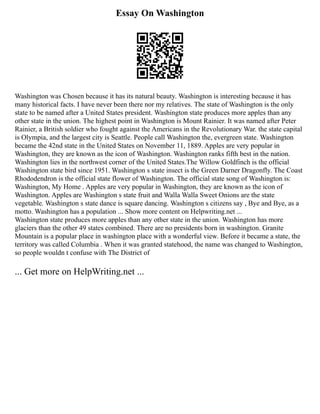 Essay On Washington
Washington was Chosen because it has its natural beauty. Washington is interesting because it has
many historical facts. I have never been there nor my relatives. The state of Washington is the only
state to be named after a United States president. Washington state produces more apples than any
other state in the union. The highest point in Washington is Mount Rainier. It was named after Peter
Rainier, a British soldier who fought against the Americans in the Revolutionary War. the state capital
is Olympia, and the largest city is Seattle. People call Washington the, evergreen state. Washington
became the 42nd state in the United States on November 11, 1889. Apples are very popular in
Washington, they are known as the icon of Washington. Washington ranks fifth best in the nation.
Washington lies in the northwest corner of the United States.The Willow Goldfinch is the official
Washington state bird since 1951. Washington s state insect is the Green Darner Dragonfly. The Coast
Rhododendron is the official state flower of Washington. The official state song of Washington is:
Washington, My Home . Apples are very popular in Washington, they are known as the icon of
Washington. Apples are Washington s state fruit and Walla Walla Sweet Onions are the state
vegetable. Washington s state dance is square dancing. Washington s citizens say , Bye and Bye, as a
motto. Washington has a population ... Show more content on Helpwriting.net ...
Washington state produces more apples than any other state in the union. Washington has more
glaciers than the other 49 states combined. There are no presidents born in washington. Granite
Mountain is a popular place in washington place with a wonderful view. Before it became a state, the
territory was called Columbia . When it was granted statehood, the name was changed to Washington,
so people wouldn t confuse with The District of
... Get more on HelpWriting.net ...
 