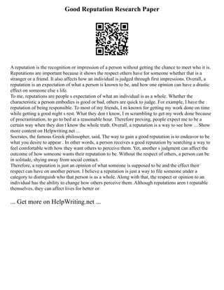 Good Reputation Research Paper
A reputation is the recognition or impression of a person without getting the chance to meet who it is.
Reputations are important because it shows the respect others have for someone whether that is a
stranger or a friend. It also affects how an individual is judged through first impressions. Overall, a
reputation is an expectation of what a person is known to be, and how one opinion can have a drastic
effect on someone else s life.
To me, reputations are people s expectation of what an individual is as a whole. Whether the
characteristic a person embodies is good or bad, others are quick to judge. For example, I have the
reputation of being responsible. To most of my friends, I m known for getting my work done on time
while getting a good night s rest. What they don t know, I m scrambling to get my work done because
of procrastination, to go to bed at a reasonable hour. Therefore proving, people expect me to be a
certain way when they don t know the whole truth. Overall, a reputation is a way to see how ... Show
more content on Helpwriting.net ...
Socrates, the famous Greek philosopher, said, The way to gain a good reputation is to endeavor to be
what you desire to appear . In other words, a person receives a good reputation by searching a way to
feel comfortable with how they want others to perceive them. Yet, another s judgment can affect the
outcome of how someone wants their reputation to be. Without the respect of others, a person can be
in solitude, shying away from social contact.
Therefore, a reputation is just an opinion of what someone is supposed to be and the effect their
respect can have on another person. I believe a reputation is just a way to file someone under a
category to distinguish who that person is as a whole. Along with that, the respect or opinion to an
individual has the ability to change how others perceive them. Although reputations aren t reputable
themselves, they can affect lives for better or
... Get more on HelpWriting.net ...
 