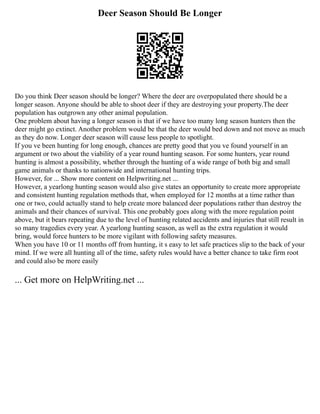 Deer Season Should Be Longer
Do you think Deer season should be longer? Where the deer are overpopulated there should be a
longer season. Anyone should be able to shoot deer if they are destroying your property.The deer
population has outgrown any other animal population.
One problem about having a longer season is that if we have too many long season hunters then the
deer might go extinct. Another problem would be that the deer would bed down and not move as much
as they do now. Longer deer season will cause less people to spotlight.
If you ve been hunting for long enough, chances are pretty good that you ve found yourself in an
argument or two about the viability of a year round hunting season. For some hunters, year round
hunting is almost a possibility, whether through the hunting of a wide range of both big and small
game animals or thanks to nationwide and international hunting trips.
However, for ... Show more content on Helpwriting.net ...
However, a yearlong hunting season would also give states an opportunity to create more appropriate
and consistent hunting regulation methods that, when employed for 12 months at a time rather than
one or two, could actually stand to help create more balanced deer populations rather than destroy the
animals and their chances of survival. This one probably goes along with the more regulation point
above, but it bears repeating due to the level of hunting related accidents and injuries that still result in
so many tragedies every year. A yearlong hunting season, as well as the extra regulation it would
bring, would force hunters to be more vigilant with following safety measures.
When you have 10 or 11 months off from hunting, it s easy to let safe practices slip to the back of your
mind. If we were all hunting all of the time, safety rules would have a better chance to take firm root
and could also be more easily
... Get more on HelpWriting.net ...
 