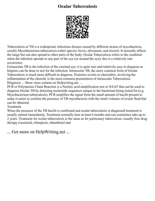 Ocular Tuberculosis
Tuberculosis or TB is a widespread, infectious disease caused by different strains of mycobacteria,
usually Mycobacterium tuberculosis (other species: bovis, africanum, and microt). It normally affects
the lungs but can also spread to other parts of the body. Ocular Tuberculosis refers to the condition
when the infection spreads to any part of the eye (or around the eye); this is a relatively rare
occurrence.
Extraocular TB is the infection of the external eye; it is quite rare and relatively easy to diagnose as
biopsies can be done to test for the infection. Intraocular TB, the more common form of Ocular
Tuberculosis is much more difficult to diagnose. Posterior uveitis or choroiditis, involving the
inflammation of the choroid, is the most common presentation of intraocular Tuberculosis.
Diagnosis ... Show more content on Helpwriting.net ...
PCR or Polymerase Chain Reaction is a Nucleic acid amplification test or NAAT that can be used to
diagnose Ocular TB by detecting nucleotide sequences unique to the bacterium being tested for (e.g.
Mycobacterium tuberculosis). PCR amplifies the signal from the small amount of bacilli present to
make it easier to confirm the presence of TB mycobacteria with the small volumes of ocular fluid that
can be obtained.
Treatment
When the presence of the TB bacilli is confirmed and ocular tuberculosis is diagnosed treatment is
usually started immediately. Treatment normally lasts at least 6 months and can sometimes take up to
2 years. Treatment for ocular tuberculosis is the same as for pulmonary tuberculosis: usually four drug
therapy (isoniazid, rifampicin, ethambutol and
... Get more on HelpWriting.net ...
 