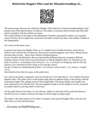 Relativistic Doppler Effect and the Misunderstandings of...
The present paper discusses the relativistic Doppler effect and tries to found misunderstandings in the
present state of the Special theory of relativity. The author s conclusion that he found some blue shift
which contradicts with time dilation is wrong.
The weakest feature of the paper is that although the formulas, presented by authors, are in general
correct, but they do not support the conclusions the author extract from them, and mistake is hidden in
the interpretation.
Let s focus on the plane waves.
In general, the transverse Doppler effect, as it is studied in the available literature, means that an
observer (let s call him the 1st observer), that receive an electromagnetic wave from a distant source,
moving relative to the ... Show more content on Helpwriting.net ...
In case of author considerations, they are measured by different observers, situated at different
reference frames. If one wants to use 2nd observer to find the Doppler effect, for 2nd observer, his
β=β₂=0, and his α =α, formulas (1) (2) will give ν =ν₂ =ν. So there is no frequency shift for the 2nd
observer. (as it should be for him, being in rest with the source).
For the 1st observer, substituting the β and α =π/2 will give correct result: ν =ν/γ, where γ=1/(sqrt(1
v²/c²)).
One should not mix this two cases, as the author does.
Let s look to the author s arguments, why one should use α=π/2 rather than α =π/2 to define transverse
Doppler effect. The author calls α as the proper angle and α as apparent angle, in the analogy with the
term proper length. This analogy seems to be not applicable. The proper length is the length of an
item, measured in rest with this item. The term apparent length is for the length of an item, measured
by another observer, moving relative to the item.
For the angle between two items, it is not obvious, relative to what part of the system the observer
should be in rest, in order to measure the angle to call the angle as proper angle.
The author s idea, that using α=π/2 in order to compare with classical Doppler effect, also does not
hold water, as in the classical theory
... Get more on HelpWriting.net ...
 