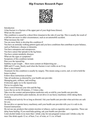 Hip Fracture Research Paper
Introduction
A hip fracture is a fracture of the upper part of your thigh bone (femur).
What are the causes?
This condition is caused by a direct blow (trauma) to the side of your hip. This is usually the result of
a fall but can occur in other circumstances, such as an automobile accident.
What increases the risk?
You are more likely to develop this condition if:
You have an unsteady walking pattern (gait) and you have conditions that contribute to poor balance,
such as Parkinson s disease or dementia.
You have osteopenia and osteoporosis.
You have cancer that spreads to the leg bones.
You have certain metabolic diseases.
What are the signs or symptoms?
Symptoms of this condition include:
Pain over the injured hip.
Inability to put weight ... Show more content on Helpwriting.net ...
MRI and CT scans. Rarely used when the fracture is not visible on an X ray.
How is this treated?
Treatment for this condition is usually by surgery. This means using a screw, nail, or rod to hold the
bones in place.
Follow these instructions at home:
Take all medicines as directed by your health care provider.
Managing pain, stiffness, and swelling
If directed, apply ice to the injured area:
Put ice in a plastic bag.
Place a towel between your skin and the bag.
Leave the ice on for 20 minutes, 2 3 times a day.
Take over the counter and prescription medicines only as told by your health care provider.
If you were prescribed a pain medicine, do not drive or use heavy machinery while taking them.
Activity
Avoid physical activity for as long as directed. Ask your health care provider what activities are safe
for you.
Do not drive or operate heavy machinery until your health care provider tells you it is safe to do.
General instructions
Do not use any products that contain nicotine or tobacco, such as cigarettes and e cigarettes. These can
delay bone healing. If you need help quitting, ask your health care provider.
Limit alcohol intake to no more than 1 drink a day for non pregnant women and 2 drinks a day for
men. One drink equals 12 oz. of beer, 5 oz. of wine, or 1½ oz. of hard
 