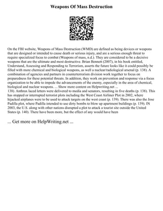 Weapons Of Mass Destruction
On the FBI website, Weapons of Mass Destruction (WMD) are defined as being devices or weapons
that are designed or intended to cause death or serious injury, and are a serious enough threat to
require specialized focus to combat (Weapons of mass, n.d.). They are considered to be a decisive
weapons that are the ultimate and most destructive. Brian Bennett (2007), in his book entitled,
Understand, Assessing and Responding to Terrorism, asserts the future looks like it could possibly be
filled with more chemical and biological weapons, as well a nuclear/radiological arsenal (p. 138). A
combination of agencies and partners in counterterrorism division work together to focus on
preparedness for these potential threats. In addition, they work on prevention and response via a focus
organization to be able to impede the advancements of the enemy, especially in the area of chemical,
biological and nuclear weapons. ... Show more content on Helpwriting.net ...
138). Anthrax laced letters were delivered to media and senators, resulting in five deaths (p. 138). This
has stopped or interrupted terrorist plots including the West Coast Airliner Plot in 2002, where
hijacked airplanes were to be used to attack targets on the west coast (p. 139). There was also the Jose
Padilla plot, where Padilla intended to use dirty bombs to blow up apartment buildings (p. 139). IN
2003, the U.S. along with other nations disrupted a plot to attack a tourist site outside the United
States (p. 140). There have been more, but the effect of any would have been
... Get more on HelpWriting.net ...
 