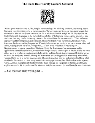 The Black Hole War By Leonard Susskind
What a great world we live in. We, not just human beings, but all living creatures, are mostly free to
learn and experience the world to our own desire. We have our own lives, our own experiences, that
define us as who we really are. However, so far as we know, human beings are the only species on
Earth that is able to engage in the pursuit of knowledge. With learning comes a great amount of trial
and error, that only results in moving closer to the truth of how the universe works. Trials and errors
are unavoidable when pursuing information. This is visible in every experiment, historical event,
invention, business, and the list goes on. With the information we obtain in our experiences, trials and
errors, we argue with our allies, competitors, ... Show more content on Helpwriting.net ...
Nuclear energy is a great example of this issue. Upon the discovery of nuclear energy and its
applications in the modern world, we as human beings came to a moral split in a road, where we could
either use it to produce a great amount of electricity, making electricity more accessible to the world,
or use it for weaponry, and risk ruining the world from our own aggression. Like many innovations,
we are able to use it to our own desires, and it brings to question how we as humans should use what
we obtain. The answer is clear, being to use it for energy production, but this is only true for a perfect
world. Another example is of standard metals. It can be used for equipment to harness, protect, and
explore the world. Or it can be used for violence, to fight one another, in an effort to be superior to one
... Get more on HelpWriting.net ...
 