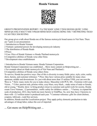 Honda Vietnam
GROUP 9 PRESENTATION REPORT 1 TẠ THỊ NGỌC LINH 2 THÁI HOÀNG QUỐC 3 ONG
MINH QUANG 4 MAI Ý NHI 5 PHẠM MINH MẪN 6 ĐẶNG HỒNG THU 7 HỒ PHƯƠNG THẢO
8 CAO THỊ CẨM HƯƠNG
Our group gives a talk about Honda one of the famous motorcycle brand names in Viet Nam. There
are 7 parts in our presentation:
1 Introduction to Honda Vietnam
2 Vietnam s potential powers for developing motorcycle industry
3 The distribution of Honda Heads
4 Prices
5 Case: Price of Honda Vietnam vs Honda Thailand motorcycle
6 Competitive abilities of Honda verse other firms
7 Development since establishment
1 Introduction to Honda Vietnam name: Honda Vietnam Corporation.
Honda Vietnam Corporation was established ... Show more content on Helpwriting.net ...
( For example about air blade motorcycle of Viet Nam and Thailand )
6 Competitive abilities of Honda verse others firms
To survive, Honda has positive ways. One of this is diversity in many fields: price, style, color, reality
show, factory, and customer reference: * Price: they have various price suitable for many class:
upstream, middle and downstream. Ex: just with about more than 15 million VND, you can own the
Wave α. * Style: many styles for you to make choice. Masculine with PCX, SH... Feminine with Lead,
Vision... * Color: passion reds, pristine white, cozy blues, sexy black... make sense of male or female,
old or young. * Reality show: to bring product closer to customer and useful work for society, Honda
create I love Vietnam , 12 personalities , traffic safety for children s smiles ... * Factory: to expand the
scale of production, 2012, they build one more factory in VinhPhuc. So, now they have 2 factories in
there with ~2.5 million motor is produced each year. * Customer reference: gifts for client (helmet,
coupons, lubricant...) and free services.
In addition, Honda used the Localization project. They apply policy domestic production to take
advantages of cheap labor, reduce the cost of imported
... Get more on HelpWriting.net ...
 