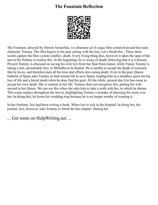 The Fountain Reflection
The Fountain, directed by Darren Aronofsky, is a dramatic sci fi esque film centered around the main
character, Tommy. The film begins in the past setting with the line, Let s finish this . These three
words capture the film s entire conflict, death. Every living thing dies, however it takes the span of the
movie for Tommy to realize this. In the beginning, he is weary of death, believing that it is a disease.
Present Tommy is obsessed on saving his wife Izzi from her fatal brain tumor, while Future Tommy is
taking a tree, presumably Izzi, to Shibalba to be healed. He is unable to accept the death of someone
that he loves, and therefore puts all his time and efforts into curing death. Even in the past, Queen
Isabella of Spain asks Tommy to find eternal life to save Spain, leading him in a mindless quest for the
tree of life and a brutal death when he does find his goal. All the while, present day Izzi has come to
accept her own death. She is content in her life. Tommy does not recognize this, putting his wife
second to her illness. We can see this when she asks him to take a walk with her, to which he denies.
This scene replays throughout the movie, highlighting Tommy s mistake of choosing his work over
her. In doing this, he losses his wedding ring because he is no longer worthy of wearing it.
In her freetime, Izzi had been writing a book. When Izzi is sick in the hospital, he bring her, her
journal. Izzi, however, asks Tommy to finish the last chapter. During her
... Get more on HelpWriting.net ...
 