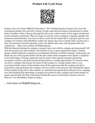 Product Life Cycle Essay
Product Life Cycle Name GBM/381 December 5, 2011 Rolando Sanchez Product Life Cycle The
international product life cycle (PLC) theory of trade states that the location of production of certain
kinds of products shifts as they go through their life cycles, which consist of four stages introduction,
growth, maturity, and decline. There are many ins and outs when a company is putting a product into
production and distribution. You must be able to assess the the impact that it is going to gain for your
company, for instance when Blackberry makes new phones they have to decide what is going to be a
draw for consumers from the operating system, the abilities that come with the phone from wifi
connectivity, ... Show more content on Helpwriting.net ...
With the financial backing the company is going to grow and with the company growing around %24
from the previous year their products will continue to have a great international impact. Trading
groups, whether bilateral or regional, are an important influence on MNEs strategies. Such groups can
define the size of the regional market and the rules under which companies must operate. Companies
in the initial stages of foreign expansion must be aware of the regional economic groups that
encompass countries with good manufacturing locations or market opportunities. For instance when
you have a company that assesses the needs of their product in a foreign market, there is cost
associated with the export of their product and with the agreements that the company has that is
protected by trade agreements the company will save monies in the long run and withstand the impact
of their product being sold in other markets, by sometimes having that price reduction of tax, shipping
cost when building that relationship, to progress the growth in their company and in both markets of
goods exported and sold. One of the factors behind the success of the brand in Jamaica, Stewart
believes, is its affordability despite it being a
... Get more on HelpWriting.net ...
 