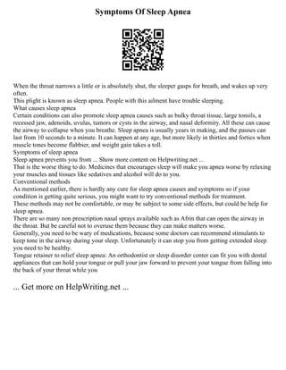 Symptoms Of Sleep Apnea
When the throat narrows a little or is absolutely shut, the sleeper gasps for breath, and wakes up very
often.
This plight is known as sleep apnea. People with this ailment have trouble sleeping.
What causes sleep apnea
Certain conditions can also promote sleep apnea causes such as bulky throat tissue, large tonsils, a
recessed jaw, adenoids, uvulas, tumors or cysts in the airway, and nasal deformity. All these can cause
the airway to collapse when you breathe. Sleep apnea is usually years in making, and the pauses can
last from 10 seconds to a minute. It can happen at any age, but more likely in thirties and forties when
muscle tones become flabbier, and weight gain takes a toll.
Symptoms of sleep apnea
Sleep apnea prevents you from ... Show more content on Helpwriting.net ...
That is the worse thing to do. Medicines that encourages sleep will make you apnea worse by relaxing
your muscles and tissues like sedatives and alcohol will do to you.
Conventional methods
As mentioned earlier, there is hardly any cure for sleep apnea causes and symptoms so if your
condition is getting quite serious, you might want to try conventional methods for treatment.
These methods may not be comfortable, or may be subject to some side effects, but could be help for
sleep apnea.
There are so many non prescription nasal sprays available such as Afrin that can open the airway in
the throat. But be careful not to overuse them because they can make matters worse.
Generally, you need to be wary of medications, because some doctors can recommend stimulants to
keep tone in the airway during your sleep. Unfortunately it can stop you from getting extended sleep
you need to be healthy.
Tongue retainer to relief sleep apnea: An orthodontist or sleep disorder center can fit you with dental
appliances that can hold your tongue or pull your jaw forward to prevent your tongue from falling into
the back of your throat while you
... Get more on HelpWriting.net ...
 