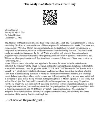 The Analysis of Mozart s Dies Irae Essay
Megan Stewart
Theory III: MUSI 2311
Dr. Brian Bondari
December 13, 2010
The Analysis of Mozart s Dies Irae The final composition of Mozart, The Requiem mass in D Minor,
containing Dies Irae, is known to be one of his most powerful and commended works. This piece was
composed in 1791 while Mozart was, unfortunately, on his death bed. However, he was unable to
complete it so it was then passed on to his assistant and later finished by this man. The choral work
can be very dark, for it concerns the Day of Wrath, when God will return to this earth and pass
judgment on all creatures that remain, either granting them salvation or perpetual damnation to hell.
This theme alone provides one with fear, thus it can be assumed that even ... Show more content on
Helpwriting.net ...
In two different cases, relatively close together in the music, he uses a secondary dominant to
embellish the regularity of the effect. However, in these two different cases, the chords shift slightly,
as shown in measures 52 and 55, pictured below. V/IV I V6/5/IV IV Despite the fact that the V/IV is
basically a I7 chord, theory students of modern teachings have been taught that the chord after the
slash mark of the secondary dominant is where the secondary dominant will lead to. So, creating a
simple I chord in the figure above might be seen as a little misleading. His is seen as more traditional
in the sense of good music theory practice, but regarding that it is Mozart s piece, it is safe to say that
both will work just fine. Mozart likes to add color to his compositions by also using Neapolitan
chords. He effectively uses them as both a passing function as well as a neighboring function. In the
example provided above, Mozart cleanly exercises the passing rule of the Neapolitan 6th chord. Refer
to Figure 2, measures 36 and 37: D Minor: V7 i i N6 ( in passing function) ◦7 Mozart clearly
integrates the Neapolitan chord correctly, in the practical theory sense, and also very well in the
application of the passing function. Although the
... Get more on HelpWriting.net ...
 
