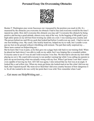 Personal Essay On Overcoming Obstacles
Booker T. Washington once wrote Successes isn t measured by the position you reach in life. It s
measured by the obstacles you overcome An obstacle I had to face and overcome would be the time I
injured my ankle. How did I overcome this obstacle you may ask? I overcame this obstacle by being
positive and having a good attitude, almost every step of the way. In the begging of 8th grade I got a
high ankle sprain on my left foot from twisting my ankle on a root. I was running cross country and
The person behind me said Oh my gosh that looked bad before I could even say ouch . I had to rest on
one foot holding a tree. My coach, who luckily heard me, helped me try to walk, but I couldn t even
put my foot on the ground without it throbbing with torment. The part that really surprised my ...
Show more content on Helpwriting.net ...
But he knew that I was in pain, so he then gave me a piggy back ride back to our training field. When
he placed me back down I was able to walk on my ankle, but I was limping like a wounded soldier.
Everyone came to see if I was ok and I told everyone I was fine. We then had to elevate my foot while
placing ice on it. My coach told everyone to run another warmup lap while I was calling my parents to
pick me up not knowing what was actually wrong with my foot. When I got home I saw that I wasn t
even capable of moving my foot. All I felt was agony. I also noticed that my foot was at an angle. It
looked like a sad willow tree. When my mom got home she looked mad at me like what I did was my
fault, that I injured myself. My mom never liked that I did cross country because of how dangerous it
is. So all she wanted to do was verify her point that it was wild. Now remember when I said
... Get more on HelpWriting.net ...
 