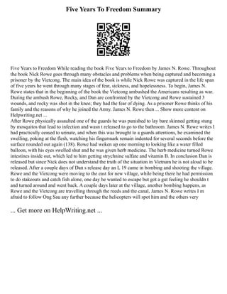 Five Years To Freedom Summary
Five Years to Freedom While reading the book Five Years to Freedom by James N. Rowe. Throughout
the book Nick Rowe goes through many obstacles and problems when being captured and becoming a
prisoner by the Vietcong. The main idea of the book is while Nick Rowe was captured in the life span
of five years he went through many stages of fear, sickness, and hopelessness. To begin, James N.
Rowe states that in the beginning of the book the Vietcong ambushed the Americans resulting as war.
During the ambush Rowe, Rocky, and Dan are confronted by the Vietcong and Rowe sustained 3
wounds, and rocky was shot in the knee; they had the fear of dying. As a prisoner Rowe thinks of his
family and the reasons of why he joined the Army. James N. Rowe then ... Show more content on
Helpwriting.net ...
After Rowe physically assaulted one of the guards he was punished to lay bare skinned getting stung
by mosquitos that lead to infection and wasn t released to go to the bathroom. James N. Rowe writes I
had practically ceased to urinate, and when this was brought to a guards attentions, he examined the
swelling, poking at the flesh, watching his fingermark remain indented for several seconds before the
surface rounded out again (138). Rowe had woken up one morning to looking like a water filled
balloon, with his eyes swelled shut and he was given herb medicine. The herb medicine turned Rowe
intestines inside out, which led to him getting strychnine sulfate and vitamin B. In conclusion Dan is
released but since Nick does not understand the truth of the situation in Vietnam he is not aloud to be
released. After a couple days of Dan s release day an L 19 came in bombing and shooting the village.
Rowe and the Vietcong were moving to the east for new village, while being there he had permission
to do stakeouts and catch fish alone, one day he wanted to escape but got a gut feeling he shouldn t
and turned around and went back. A couple days later at the village, another bombing happens, as
Rowe and the Vietcong are travelling through the reeds and the canal, James N. Rowe writes I m
afraid to follow Ong Sau any further because the helicopters will spot him and the others very
... Get more on HelpWriting.net ...
 