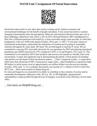 Nt1310 Unit 3 Assignment Of Social Innovation
Social Innovation refers to new ideas that resolve existing social, cultural, economic and
environmental challenges for the benefit of people and planet. A true social innovation is systems
changing it permanently alters the perceptions, behaviors and structures that previously gave rise to
these challenges, (Balestrero Udo, 2014, p. 84). In 2014, Hewlett Packard s (HP s) headquarters in
Palo Alto, California partnered with SolarCity, a clean renewable energy solar provider, to outfit their
headquarters with over 4,000 solar panels (Canales, 2014, para. 1). HP, a 75 year plus veteran of
international technologies, understands the importance of creating and investing in sustainable
solutions throughout its value chain. HP states: We set bold targets to lead the IT sector. We are
committed to sourcing 50% renewable electricity for our operations by 2025 and reducing operational
greenhouse gas (GHG) emissions by 25% compared to 2015, ( Living Progress, 2017, para. 5). This
commitment is not limited by HP to their products and services, but extends to, literally, their work
environment. A small, but significant step to demonstrating this belief, is their project of installing
solar panels over the heads of their top decision makers. ... [The] 1 megawatt system... is expected to
offset more than 20 percent of HP s current power usage onsite... [the] installation is expected to help
HP reduce its utility power costs by approximately one million dollars over the next two decades,
(Canales, 2014, para. 1). To a company that earned a net income of 3.1 million in 2016 ( Cash Flow,
2017) one ... Show more content on Helpwriting.net ...
Its value and longevity are connected to its ability to contribute to the evolution of society and its
sustainable development, (Balestrero Udo, 2014, p. 78). As HP highlights, organizational
sustainability is made possible through all sizes of changes, even down to the efficiency of real estate
office
... Get more on HelpWriting.net ...
 