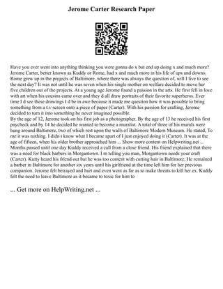 Jerome Carter Research Paper
Have you ever went into anything thinking you were gonna do x but end up doing x and much more?
Jerome Carter, better known as Kuddy or Rome, had x and much more in his life of ups and downs.
Rome grew up in the projects of Baltimore, where there was always the question of, will I live to see
the next day? It was not until he was seven when his single mother on welfare decided to move her
five children out of the projects. At a young age Jerome found a passion in the arts. He first fell in love
with art when his cousins came over and they d all draw portraits of their favorite superheros. Ever
time I d see these drawings I d be in awe because it made me question how it was possible to bring
something from a t.v screen onto a piece of paper (Carter). With his passion for crafting, Jerome
decided to turn it into something he never imagined possible.
By the age of 12, Jerome took on his first job as a photographer. By the age of 13 he received his first
paycheck and by 14 he decided he wanted to become a muralist. A total of three of his murals were
hung around Baltimore, two of which rest upon the walls of Baltimore Modern Museum. He stated, To
me it was nothing. I didn t know what I became apart of I just enjoyed doing it (Carter). It was at the
age of fifteen, when his older brother approached him ... Show more content on Helpwriting.net ...
Months passed until one day Kuddy received a call from a close friend. His friend explained that there
was a need for black barbers in Morgantown. I m telling you man, Morgantown needs your craft
(Carter). Kutty heard his friend out but he was too content with cutting hair in Baltimore, He remained
a barber in Baltimore for another six years until his girlfriend at the time left him for her previous
companion. Jerome felt betrayed and hurt and even went as far as to make threats to kill her ex. Kuddy
felt the need to leave Baltimore as it became to toxic for him to
... Get more on HelpWriting.net ...
 