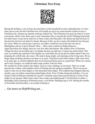 Christmas Tree Essay
During the holidays, a tree will go up somewhere in the household at some undecided time. It varies
from year to year, but the Christmas tree will usually go up in my room because I prefer to have a
Christmas tree, whereas my parents could go without one. The Christmas tree goes up when it is most
convenient, which varies from year to year. Sometimes this is towards the end of Thanksgiving break,
but other times it may not be until two or three weeks into December. My family has had real trees in
the past but real trees are kind of a hassle. Because of this, we have stuck with artificial trees the past
few years. When we used to get a real tree, my father would buy one of the trees for sale at
Marketplace and set it up by himself. Once ... Show more content on Helpwriting.net ...
Apart from these few things, there are very few other decorations. My mother owns a Christmas
Village but does not normally put it on display because my dad says it causes too much clutter. This
year, my mother put a portion of her display on a card table she set up and my father asked if she was
preparing for a thrift sale, she wasn t. We used to hang simple, red stockings in the living room. We no
longer hang stockings and have not done so in years. I had discovered where Santa s gifts come from
at an early age, so certain traditions that revolved around Santa came to a quick halt. When my cousins
and I were younger, we would all make sugar cookies with our Nana.
We would cut out the cookies into shapes, such as a star, stocking, or snowman. Then we would
decorate the cookies with multiple colors of frosting and red and green sprinkles. There was not an
order to who cut out what shapes or who decorated what shapes. This tradition had stopped relatively
quickly, once my eldest cousin had reached high school. Now if I bake during the holidays, I try out
recipes I find on Pinterest and bake by myself. I normally enjoy them myself and leave extras in the
fridge for my parents. Other times when I have made extra baked goods I will gift them to others. I
thoroughly enjoy listening to Christmas music, even before Thanksgiving is over. During the months
of November and December, I am usually listening to
... Get more on HelpWriting.net ...
 