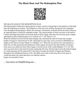 The Black Ham And The Redemption Plan
THE BLACK HAM IN THE REDEMPTION PLAN
The black people of Ham have being chosen as God s vessels to bring hope to the hopeless world right
from the beginning of creation. The offspring s of the four sons of Ham, has played very important
roles throughout human history. Before the existence of humanity, God had chosen the land of Ham as
an important place to fulfil His redemptive plans. The chosen people of Israel was born in the land of
Canaan and Egypt and called out from the land of Africa Egypt, after they have become great, mighty,
and populous nation (Deuteronomy 26:5; Ezekiel 16:1 3, 45; Hosea 11:1).
When the children of Israel left the land of Egypt, they inherited the land of Canaan the younger
brother of Egypt (1 Chronicles16:16 20). Thousands of years later, Jesus was born in Bethlehem of
Judaea in the land of Canaan (Micah 5:2; Matthew 2:1). When He was about to be assassinated as a
child, He was then protected and sheltered in Africa Egypt, the land of the elder brother of Canaan.
Later Jesus was called out from Africa Egypt, to be the savior of the world (Matthew 2:13 15). Not
only was Jesus born in the land of Canaan, during His life time, He had only lived in the land of Egypt
as a child and spent all His natural life in the land of Canaan the brother of Egypt and Ethiopia
throughout His adulthood (Genesis 10:6). The Bible never told us that Jesus have lived, gone or
visited anywhere else other than these two Hamitic nations.
Egypt was anciently known
... Get more on HelpWriting.net ...
 