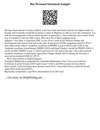 Hsc Personal Statement Sample
Having a keen interest in science subjects, I am very much motivated to pursue my higher studies in
Science and eventually would like to pursue a career in Medicine in order to serve the community. It is
with the encouragement of my excellent teachers at James Ruse, I have achieved a few awards on the
way as I prepare to face my HSC exams. Here are a few of these stepping stones:
Subjects: I was lucky to experience HSC in year 10 as I could sit for Software Design and
Development and received 2nd rank in the state. It earned me UNSW computing award for 2014. I
have achieved the school s Academic excellence in PDHPE in year 8 (2012) year 9 (2013) and
Academic excellence in preliminary PDHPE (2014) and Head Teacher s Award for PDHPE (2015). I
sat for my HSC PDHPE in year 11 (2015) and received 11th rank in the state. I have also received
Academic excellence in preliminary Agriculture (Tepper Medal) (2014). During the first term, I
received an estimated ATAR of ≥99.35.
... Show more content on Helpwriting.net ...
Australian Mathematics competition by Australian Mathematics Trust: I have received Prize
Certificate in senior division (2015) and in year 7 (2011); and HD in junior division (2012).
Ruse awards: I achieved James Ruse Bronze award (2012), James Ruse Silver award (2014) and
James Ruse Gold award (2013).
Big Science competition: I got HD in intermediate level (2014 and
... Get more on HelpWriting.net ...
 