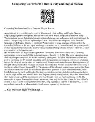 Comparing Wordsworth s Ode to Duty and Elegiac Stanzas
Comparing Wordsworth s Ode to Duty and Elegiac Stanzas
A past attitude is reverted to and revised in Wordsworth s Ode to Duty and Elegiac Stanzas.
Employing geographic metaphors, both celestial and earth bound, the poems climb over rocky
Wordsworthian terrain that details his reconciliation between past and present and implications of the
future. Though vastly different stylistically‹ Ode to Duty utilizes an antiquated verse form and
language, while Elegiac Stanzas is written in Wordsworth s beloved language of men ‹and in the
internal willfulness on the poet s part to change versus reaction to external stimuli, the poems parallel
in their desires for resolution of a disarrayed soul via the calming sublime power of either an ... Show
more content on Helpwriting.net ...
His desire to mend his ways was brought about Through no disturbance of my soul,/ Or strong
compunction in me wroughtŠ/ But in the quietness of thought (33 4, 36). The poem s devotion to an
abstract concept exemplifies the willful internality of the poet s decision. This internality leads the
poet to supplicate for thy control, an act that shifts the poem into the religious territory of reverence.
Indeed, Wordsworth subtly raises his travel conceit from the earth to the heavens. In the quietness of
thought, a time that is often reserved for prayer, he decides that Me this unchartered freedom tires;/ I
feel the weight of chance desires (37 8). The unmapped liberalism of random urges weighs him down
and bounds him to the earth; the austere and personified guardian of duty, on the other hand, steps
lightly between the earth and the sky: Nor know we anything so fair/ As is the smile upon thy face;/
Flowers laugh before thee on their beds/ And fragrance in thy footing treads;/ Thou dost preserve the
stars from wrong;/ And the most ancient heavens, through Thee, are fresh and strong (43 8). The
craving for a repose that ever is the same, a constancy that may, in the future, hold for him a blissful
course, is made salient in the comparison to stars, long regarded as shapers of destiny (40, 21). The
repose here means sleep, whereas in the fourth stanza reposed my trust means
... Get more on HelpWriting.net ...
 