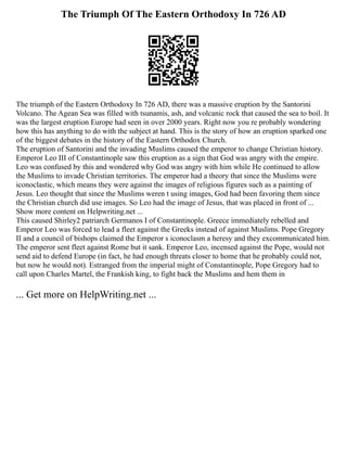 The Triumph Of The Eastern Orthodoxy In 726 AD
The triumph of the Eastern Orthodoxy In 726 AD, there was a massive eruption by the Santorini
Volcano. The Agean Sea was filled with tsunamis, ash, and volcanic rock that caused the sea to boil. It
was the largest eruption Europe had seen in over 2000 years. Right now you re probably wondering
how this has anything to do with the subject at hand. This is the story of how an eruption sparked one
of the biggest debates in the history of the Eastern Orthodox Church.
The eruption of Santorini and the invading Muslims caused the emperor to change Christian history.
Emperor Leo III of Constantinople saw this eruption as a sign that God was angry with the empire.
Leo was confused by this and wondered why God was angry with him while He continued to allow
the Muslims to invade Christian territories. The emperor had a theory that since the Muslims were
iconoclastic, which means they were against the images of religious figures such as a painting of
Jesus. Leo thought that since the Muslims weren t using images, God had been favoring them since
the Christian church did use images. So Leo had the image of Jesus, that was placed in front of ...
Show more content on Helpwriting.net ...
This caused Shirley2 patriarch Germanos I of Constantinople. Greece immediately rebelled and
Emperor Leo was forced to lead a fleet against the Greeks instead of against Muslims. Pope Gregory
II and a council of bishops claimed the Emperor s iconoclasm a heresy and they excommunicated him.
The emperor sent fleet against Rome but it sank. Emperor Leo, incensed against the Pope, would not
send aid to defend Europe (in fact, he had enough threats closer to home that he probably could not,
but now he would not). Estranged from the imperial might of Constantinople, Pope Gregory had to
call upon Charles Martel, the Frankish king, to fight back the Muslims and hem them in
... Get more on HelpWriting.net ...
 