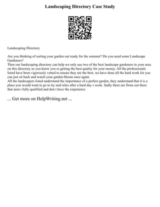 Landscaping Directory Case Study
Landscaping Directory
Are you thinking of sorting your garden out ready for the summer? Do you need some Landscape
Gardeners?
Then our landscaping directory can help we only use two of the best landscape gardeners in your area
on this directory so you know you re getting the best quality for your money. All the professionals
listed have been vigorously vetted to ensure they are the best, we have done all the hard work for you
can just sit back and watch your garden bloom once again.
All the landscapers listed understand the importance of a perfect garden, they understand that it is a
place you would want to go to try and relax after a hard day s work. Sadly there are firms out there
that aren t fully qualified and don t have the experience
... Get more on HelpWriting.net ...
 