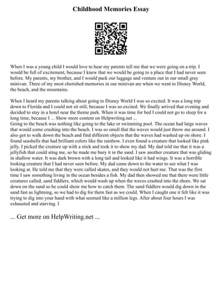 Childhood Memories Essay
When I was a young child I would love to hear my parents tell me that we were going on a trip. I
would be full of excitement, because I knew that we would be going to a place that I had never seen
before. My parents, my brother, and I would pack our luggage and venture out in our small gray
minivan. Three of my most cherished memories in our minivan are when we went to Disney World,
the beach, and the mountains.
When I heard my parents talking about going to Disney World I was so excited. It was a long trip
down to Florida and I could not sit still, because I was so excited. We finally arrived that evening and
decided to stay in a hotel near the theme park. When it was time for bed I could not go to sleep for a
long time, because I ... Show more content on Helpwriting.net ...
Going to the beach was nothing like going to the lake or swimming pool. The ocean had large waves
that would come crashing into the beach. I was so small that the waves would just throw me around. I
also got to walk down the beach and find different objects that the waves had washed up on shore. I
found seashells that had brilliant colors like the rainbow. I even found a creature that looked like pink
jelly. I picked the creature up with a stick and took it to show my dad. My dad told me that it was a
jellyfish that could sting me, so he made me bury it in the sand. I saw another creature that was gliding
in shallow water. It was dark brown with a long tail and looked like it had wings. It was a horrible
looking creature that I had never seen before. My dad came down to the water to see what I was
looking at. He told me that they were called skates, and they would not hurt me. That was the first
time I saw something living in the ocean besides a fish. My dad then showed me that there were little
creatures called, sand fiddlers, which would wash up when the waves crashed into the shore. We sat
down on the sand so he could show me how to catch them. The sand fiddlers would dig down in the
sand fast as lightning, so we had to dig for them fast as we could. When I caught one it felt like it was
trying to dig into your hand with what seemed like a million legs. After about four hours I was
exhausted and starving. I
... Get more on HelpWriting.net ...
 