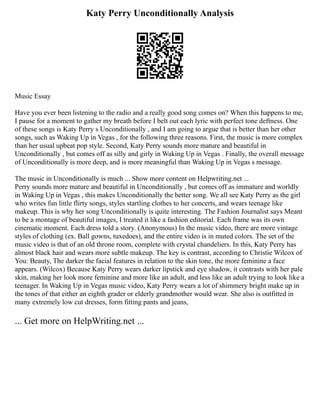 Katy Perry Unconditionally Analysis
Music Essay
Have you ever been listening to the radio and a really good song comes on? When this happens to me,
I pause for a moment to gather my breath before I belt out each lyric with perfect tone deftness. One
of these songs is Katy Perry s Unconditionally , and I am going to argue that is better than her other
songs, such as Waking Up in Vegas , for the following three reasons. First, the music is more complex
than her usual upbeat pop style. Second, Katy Perry sounds more mature and beautiful in
Unconditionally , but comes off as silly and girly in Waking Up in Vegas . Finally, the overall message
of Unconditionally is more deep, and is more meaningful than Waking Up in Vegas s message.
The music in Unconditionally is much ... Show more content on Helpwriting.net ...
Perry sounds more mature and beautiful in Unconditionally , but comes off as immature and worldly
in Waking Up in Vegas , this makes Unconditionally the better song. We all see Katy Perry as the girl
who writes fun little flirty songs, styles startling clothes to her concerts, and wears teenage like
makeup. This is why her song Unconditionally is quite interesting. The Fashion Journalist says Meant
to be a montage of beautiful images, I treated it like a fashion editorial. Each frame was its own
cinematic moment. Each dress told a story. (Anonymous) In the music video, there are more vintage
styles of clothing (ex. Ball gowns, tuxedoes), and the entire video is in muted colors. The set of the
music video is that of an old throne room, complete with crystal chandeliers. In this, Katy Perry has
almost black hair and wears more subtle makeup. The key is contrast, according to Christie Wilcox of
You: Beauty, The darker the facial features in relation to the skin tone, the more feminine a face
appears. (Wilcox) Because Katy Perry wears darker lipstick and eye shadow, it contrasts with her pale
skin, making her look more feminine and more like an adult, and less like an adult trying to look like a
teenager. In Waking Up in Vegas music video, Katy Perry wears a lot of shimmery bright make up in
the tones of that either an eighth grader or elderly grandmother would wear. She also is outfitted in
many extremely low cut dresses, form fitting pants and jeans,
... Get more on HelpWriting.net ...
 