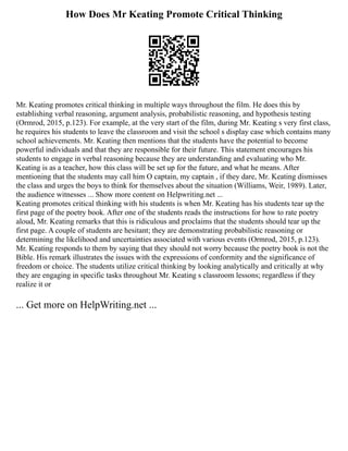 How Does Mr Keating Promote Critical Thinking
Mr. Keating promotes critical thinking in multiple ways throughout the film. He does this by
establishing verbal reasoning, argument analysis, probabilistic reasoning, and hypothesis testing
(Ormrod, 2015, p.123). For example, at the very start of the film, during Mr. Keating s very first class,
he requires his students to leave the classroom and visit the school s display case which contains many
school achievements. Mr. Keating then mentions that the students have the potential to become
powerful individuals and that they are responsible for their future. This statement encourages his
students to engage in verbal reasoning because they are understanding and evaluating who Mr.
Keating is as a teacher, how this class will be set up for the future, and what he means. After
mentioning that the students may call him O captain, my captain , if they dare, Mr. Keating dismisses
the class and urges the boys to think for themselves about the situation (Williams, Weir, 1989). Later,
the audience witnesses ... Show more content on Helpwriting.net ...
Keating promotes critical thinking with his students is when Mr. Keating has his students tear up the
first page of the poetry book. After one of the students reads the instructions for how to rate poetry
aloud, Mr. Keating remarks that this is ridiculous and proclaims that the students should tear up the
first page. A couple of students are hesitant; they are demonstrating probabilistic reasoning or
determining the likelihood and uncertainties associated with various events (Ormrod, 2015, p.123).
Mr. Keating responds to them by saying that they should not worry because the poetry book is not the
Bible. His remark illustrates the issues with the expressions of conformity and the significance of
freedom or choice. The students utilize critical thinking by looking analytically and critically at why
they are engaging in specific tasks throughout Mr. Keating s classroom lessons; regardless if they
realize it or
... Get more on HelpWriting.net ...
 