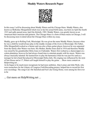 Muddy Waters Research Paper
In this essay I will be discussing about Muddy Waters and the Chicago blues. Muddy Waters, also
known as McKinley Morganfield which was in fact his actual birth name, was born on April the fourth
1915 and sadly passed away April the thirtieth, 1983. Muddy Waters, was greatly known as an
American blues musician and guitarist. The Chicago blues is a form of blues music in Chicago, I will
be discussing more in detail about the Chicago blues within my essay.
Muddy, grew up in Rolling Fork, Mississippi. He was given the name Muddy Waters, because when
he was a child he would always play in the muddy swamps of the rivers in Mississippi. His Father,
Ollie Morganfield worked as a farmer and was also a blues guitar player, however he was separated
from the family after Waters was born. His Mother, Bertha Jones died in 1918 and therefore Muddy
was raised by his grandmother Delia Jones in Clarksdale. Waters first worked as a sharecropper at a
cotton plantation, however he had always found time to entertain people with his music. Waters was
always musically talented. He learned how to play the harmonica when he was just five and as a
teenager he led a band that played at Mississippi Delta clubs. His singing was influenced by the style
of Son House and at 17, Waters self taught himself to play the guitar. ... Show more content on
Helpwriting.net ...
As he began to be much more recognised, he had more ambition. Alan Lomax and John Work, who
were researchers for the Library of Congress Field Recording project, helped him to record his first
ever recordings. The songs Can t Be Satisfied and Feel Like Going Home, were among his first ever
to be
... Get more on HelpWriting.net ...
 