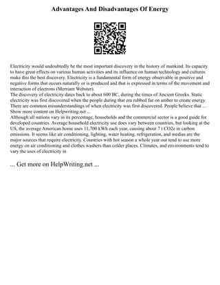 Advantages And Disadvantages Of Energy
Electricity would undoubtedly be the most important discovery in the history of mankind. Its capacity
to have great effects on various human activities and its influence on human technology and cultures
make this the best discovery. Electricity is a fundamental form of energy observable in positive and
negative forms that occurs naturally or is produced and that is expressed in terms of the movement and
interaction of electrons (Merriam Webster).
The discovery of electricity dates back to about 600 BC, during the times of Ancient Greeks. Static
electricity was first discovered when the people during that era rubbed fur on amber to create energy.
There are common misunderstandings of when electricity was first discovered. People believe that ...
Show more content on Helpwriting.net ...
Although all nations vary in its percentage, households and the commercial sector is a good guide for
developed countries. Average household electricity use does vary between countries, but looking at the
US, the average American home uses 11,700 kWh each year, causing about 7 t CO2e in carbon
emissions. It seems like air conditioning, lighting, water heating, refrigeration, and medias are the
major sources that require electricity. Countries with hot season a whole year out tend to use more
energy on air conditioning and clothes washers than colder places. Climates, and environments tend to
vary the uses of electricity in
... Get more on HelpWriting.net ...
 