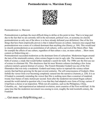 Postmodernism vs. Marxism Essay
Postmodernism vs. Marxism
Postmodernism is perhaps the most difficult thing to define at this point in time. That is in large part
due to the fact that we are currently still in the movement, political view, or economy (to classify
postmodernism as only one of the above is to have already defeated your definition). One of the few
things that have been empirically proven is that it indeed focuses on culture. Jameson once argued that
postmodernism was a more of a cultural dominant than anything else (Storey, p. 184). This would tend
to classify postmodernism as an assimilation of all cultures, with a survival of the fittest effect. Take
for example the effects of one culture, regardless of that culture s size, on mass culture ... Show more
content on Helpwriting.net ...
Postmodernism succeeded modernism as the dominant form of culturalism. Modernism began around
the turn of the nineteenth century, when science began to rear its ugly side. The renaissance saw the
birth of science; a study that would further mankind s search for truth. The 1900s saw the first use use
of science to eliminate life. This shockwave that hit most Western cultures (including a few Asian
cultures) started a general distrust of science. The French filmmaker Godard was one of the first
filmmakers that was truly a modernist. Godard used many tactics to reproach the science reliant
society that had been growing for the past several centuries. The self consciousness of Godard s films
forbids the viewer from ever becoming completely sutured into the narrative (Aumont, p. 220). It is as
if Godard is constantly reminding the viewer that film is nothing more than a construct of mankind,
twenty four frames of static motion per second. Soon after the modernist movement began cultures
around the world started to question why it was that they had adapted a new form of living; curious if
it had been a choice or an imposition. While not all countries, such as the Philippines, China,
Columbia, etc... had experienced an industrial revolution, most countries of the First world had. At the
same time that the modernist movement was ceasing to exist, roughly the mid twentieth century, the
Frankfurt
... Get more on HelpWriting.net ...
 