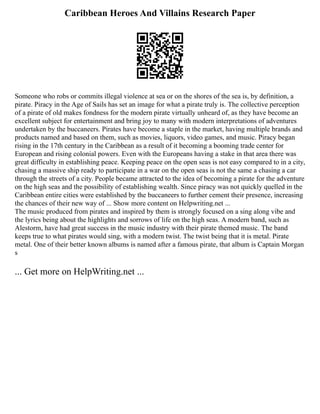 Caribbean Heroes And Villains Research Paper
Someone who robs or commits illegal violence at sea or on the shores of the sea is, by definition, a
pirate. Piracy in the Age of Sails has set an image for what a pirate truly is. The collective perception
of a pirate of old makes fondness for the modern pirate virtually unheard of, as they have become an
excellent subject for entertainment and bring joy to many with modern interpretations of adventures
undertaken by the buccaneers. Pirates have become a staple in the market, having multiple brands and
products named and based on them, such as movies, liquors, video games, and music. Piracy began
rising in the 17th century in the Caribbean as a result of it becoming a booming trade center for
European and rising colonial powers. Even with the Europeans having a stake in that area there was
great difficulty in establishing peace. Keeping peace on the open seas is not easy compared to in a city,
chasing a massive ship ready to participate in a war on the open seas is not the same a chasing a car
through the streets of a city. People became attracted to the idea of becoming a pirate for the adventure
on the high seas and the possibility of establishing wealth. Since piracy was not quickly quelled in the
Caribbean entire cities were established by the buccaneers to further cement their presence, increasing
the chances of their new way of ... Show more content on Helpwriting.net ...
The music produced from pirates and inspired by them is strongly focused on a sing along vibe and
the lyrics being about the highlights and sorrows of life on the high seas. A modern band, such as
Alestorm, have had great success in the music industry with their pirate themed music. The band
keeps true to what pirates would sing, with a modern twist. The twist being that it is metal. Pirate
metal. One of their better known albums is named after a famous pirate, that album is Captain Morgan
s
... Get more on HelpWriting.net ...
 