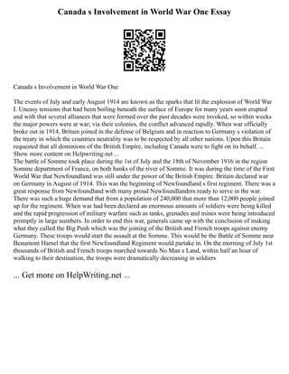 Canada s Involvement in World War One Essay
Canada s Involvement in World War One
The events of July and early August 1914 are known as the sparks that lit the explosion of World War
I. Uneasy tensions that had been boiling beneath the surface of Europe for many years soon erupted
and with that several alliances that were formed over the past decades were invoked, so within weeks
the major powers were at war; via their colonies, the conflict advanced rapidly. When war officially
broke out in 1914, Britain joined in the defense of Belgium and in reaction to Germany s violation of
the treaty in which the countries neutrality was to be respected by all other nations. Upon this Britain
requested that all dominions of the British Empire, including Canada were to fight on its behalf. ...
Show more content on Helpwriting.net ...
The battle of Somme took place during the 1st of July and the 18th of November 1916 in the region
Somme department of France, on both banks of the river of Somme. It was during the time of the First
World War that Newfoundland was still under the power of the British Empire. Britain declared war
on Germany in August of 1914. This was the beginning of Newfoundland s first regiment. There was a
great response from Newfoundland with many proud Newfoundlanders ready to serve in the war.
There was such a huge demand that from a population of 240,000 that more than 12,000 people joined
up for the regiment. When war had been declared an enormous amounts of soldiers were being killed
and the rapid progression of military warfare such as tanks, grenades and mines were being introduced
promptly in large numbers. In order to end this war, generals came up with the conclusion of making
what they called the Big Push which was the joining of the British and French troops against enemy
Germany. These troops would start the assault at the Somme. This would be the Battle of Somme near
Beaumont Hamel that the first Newfoundland Regiment would partake in. On the morning of July 1st
thousands of British and French troops marched towards No Man s Land, within half an hour of
walking to their destination, the troops were dramatically decreasing in soldiers
... Get more on HelpWriting.net ...
 