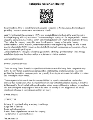 Enterprise rent a Car Strategy
Enterprise Rent A Car is one of the largest car rental companies in North America. It specializes in
providing customers temporary or a replacement vehicle.
Jack Taylor founded the company in 1957 where he started Enterprise Rent A Car as an Executive
Leasing Company with only seven cars. The company began leasing cars for longer periods. Later on
executive leasing launched itself as a short term rental operation with 17 cars plus a car sales division.
That s when the company changed its name from Executive Leasing to Enterprise Leasing.
Established in St. Louis, Missouri, their number of rental units began rising and by the mid 70 s the
number of rentals hit 5,000. Enterprise also started offering fuel, maintenance and insurance ... Show
more content on Helpwriting.net ...
Analyzing the above strategies, Enterprise appears to be adopting a growth strategy. Their strategy
entails introducing new locations, adding new features to existing products.
Analyzing the Industry
Porters Competitive Forces
There are many factors that drive competition within the car rental industry. Price competition may
not be the only factor; as companies are focused on implementing a value system and long term
profitability. In addition, most companies are gradually lessening their focus on their airline operations
and focusing on leisure rentals.
Threat of potential entrants is low since the established car rental companies have continued to
increase their market share. Plus, their competition is fierce within the car rental industry. Alternatives
to Business Car Rental include video conferencing, virtual teams, collaborative software, personal cars
and public transport. Supplier power within the rental car industry is low. Suppliers do not have a
significant influence in supplying cars as there are many.
SWOT Analysis
STRENGTHS
Industry Recognition leading to a strong brand image
Large fleet of vehicles
Large scale of operations
Robust financial performance within the company
Top performer in Customer Service
WEAKNESSES
 