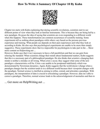 How To Write A Summary Of Chapter 10 By Kuhn
Chapter ten starts with Kuhn explaining that during scientific revolutions, scientists start to see
different points of view when they look at familiar instruments. This is because they are being led by a
new paradigm. He poses the idea of saying that scientists are even responding to a different world
when this happens. These transformations are common occurrences of scientific training. Some
experiments tell us nothing about paradigms while others vary based on the persons previous
experience and training. What people see depends on their past experiences and what they look at
according to Kuhn. He also says that psychological experiments are unable to be more than simply
suggestive. These experiments show that it;s impossible for psychologists to take part in the ... Show
more content on Helpwriting.net ...
However, Kuhn says that it isn t necessary to have a full parallelism and that we can gain from
relaxing the standard. When scientists change their minds about fundamental matters, Kuhn suggests
that this is a necessary part of a philosophical paradigm. He also thinks that scientist s changing their
minds is neither a mistake or all wrong. When crisis s occur, they suggest what some of the new
paradigm s characteristics will be. Crisis s are unable to be postponed indefinitely which was
demonstrated by Newtonian dynamics. Again, Kuhn suggests that the world doesn t change when a
paradigm changes but the scientist tends to in a different world because their viewpoint changes with
the paradigm. Normal science is clarified as aiming to refine, extend, and articulate a paradigm. With
paradigms, the interpretation of data is crucial to articulating a paradigm. However, data isn t able to
correct a paradigm. Therefore, normal science leads to the acknowledgement of anomalies and then to
... Get more on HelpWriting.net ...
 