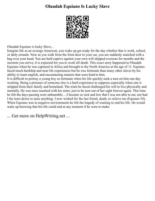 Olaudah Equiano Is Lucky Slave
Olaudah Equiano is lucky Slave...
Imagine life as an average American, you wake up get ready for the day whether that is work, school,
or daily errands. Now as you walk from the front door to your car, you are suddenly snatched with a
bag over your head. You are held captive against your own will shipped overseas for months and the
moment you arrive, it is expected for you to work till death. This exact story happened to Olaudah
Equiano when he was captured in Africa and brought to the North America at the age of 11. Equiano
faced much hardship and near life experiences but he was fortunate than many other slaves by his
ability to learn english, and encountering masters that were kind to him.
It is difficult to portray a young boy as fortunate when his life quickly took a turn on him one day
working. Being a prisoner of someone else is a hard experience to suppress especially when one is
stripped from their family and homeland. The trials he faced challenged his will to live physically and
mentally. He was once reunited with his sister, just to be torn out of her sight forever again. This time
he felt the days passing were unbearable, ...I became so sick and low that I was not able to eat, nor had
I the least desire to taste anything. I now wished for the last friend, death, to relieve me (Equiano 54).
When Equiano was in negative environments he felt the tragedy of wanting to end his life. He would
wake up knowing that his life could end at any moment if he were to make
... Get more on HelpWriting.net ...
 