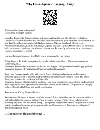 Why Learn Japanese Language Essay
Why learn the Japanese language?
Discovering the Japan s culture
Japan has developed a distinct, original and unique culture, the base of a glorious civilization.
Japanese civilization flourished and redefined a new interest and a great emotional involvement in the
arts. Traditional Japanese arts include Ikebana, origami, Ukiyo e, handicraft (dolls), poetry,
performances (bunraku, Kabuki, noh, rakugo), special traditions (games, Onsen, sento, tea ceremony,
budo, architecture, gardening, swords) and culinary arts. To properly understand them, learning the
Japanese language, it is a must.
Learning Japanese language, it will help you to understand its vast culture
Today, Japan is the leader in exporting its popular culture, which has ... Show more content on
Helpwriting.net ...
Traditional Japanese landscapes can be divided into 3 types: Tsukiyama Gardens (hill type garden)
Karesansui Gardens (dry garden) and Chaniwa Gardens (tea garden).
Tsukiyama Gardens: ponds, hills, rocks, trees, flowers, bridges and paths are used to create a
miniature reproduction of a natural landscape that is often famous in China or Japan. The name
Tsukiyama refers to the creation of artificial hills.
Karesansui Gardens illustrate natural landscapes in a more abstract way, using stones, sand and some
paths bags for the most representative mountains, islands, rivers and seas. The gardens are strongly
influenced by Zen Buddhism and used for meditation.
Sakura and the Cherry Blossom Festival
Sakura (cherry blossom) is Japan s unofficial national flower. It is celebrated for centuries and has a
well defined place in Japanese culture. There are many varieties of cherry trees in Japan, most
blooming only for a few days in the spring. The Japanese celebrate that time of the year with Hanami
(admire the cherry blossoms) giving parties under the blooming trees. There are several types of
traditional Japanese music
... Get more on HelpWriting.net ...
 