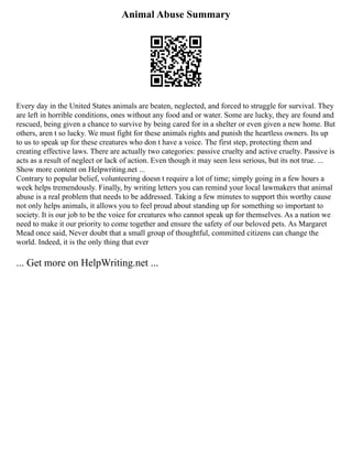 Animal Abuse Summary
Every day in the United States animals are beaten, neglected, and forced to struggle for survival. They
are left in horrible conditions, ones without any food and or water. Some are lucky, they are found and
rescued, being given a chance to survive by being cared for in a shelter or even given a new home. But
others, aren t so lucky. We must fight for these animals rights and punish the heartless owners. Its up
to us to speak up for these creatures who don t have a voice. The first step, protecting them and
creating effective laws. There are actually two categories: passive cruelty and active cruelty. Passive is
acts as a result of neglect or lack of action. Even though it may seen less serious, but its not true. ...
Show more content on Helpwriting.net ...
Contrary to popular belief, volunteering doesn t require a lot of time; simply going in a few hours a
week helps tremendously. Finally, by writing letters you can remind your local lawmakers that animal
abuse is a real problem that needs to be addressed. Taking a few minutes to support this worthy cause
not only helps animals, it allows you to feel proud about standing up for something so important to
society. It is our job to be the voice for creatures who cannot speak up for themselves. As a nation we
need to make it our priority to come together and ensure the safety of our beloved pets. As Margaret
Mead once said, Never doubt that a small group of thoughtful, committed citizens can change the
world. Indeed, it is the only thing that ever
... Get more on HelpWriting.net ...
 